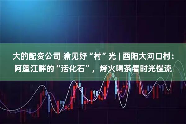 大的配资公司 渝见好“村”光 | 酉阳大河口村：阿蓬江畔的“活化石”，烤火喝茶看时光慢流