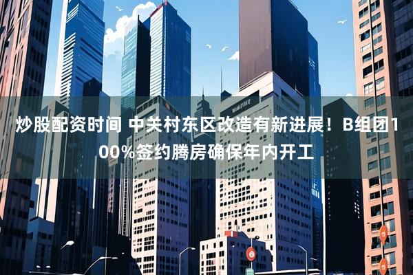 炒股配资时间 中关村东区改造有新进展！B组团100%签约腾房确保年内开工