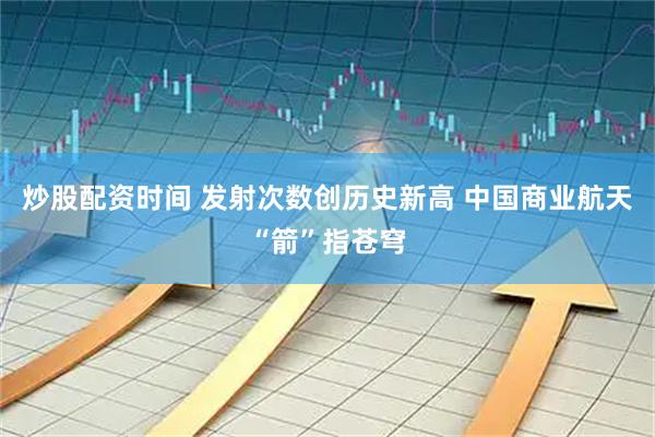炒股配资时间 发射次数创历史新高 中国商业航天“箭”指苍穹
