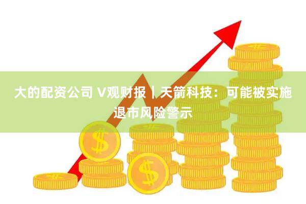 大的配资公司 V观财报｜天箭科技：可能被实施退市风险警示