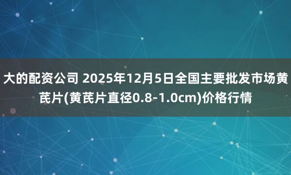 大的配资公司 2025年12月5日全国主要批发市场黄芪片(黄芪片直径0.8-1.0cm)价格行情