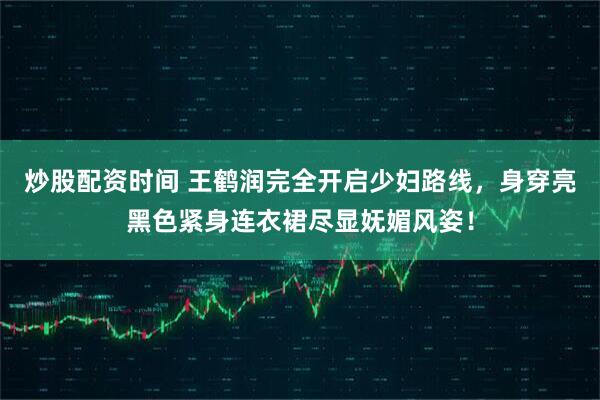 炒股配资时间 王鹤润完全开启少妇路线，身穿亮黑色紧身连衣裙尽显妩媚风姿！