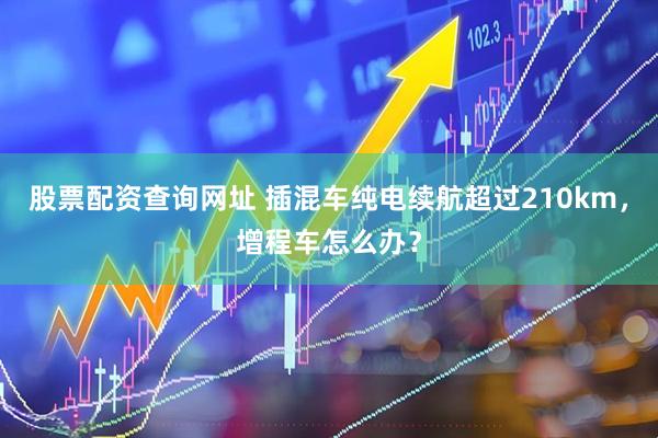 股票配资查询网址 插混车纯电续航超过210km，增程车怎么办？