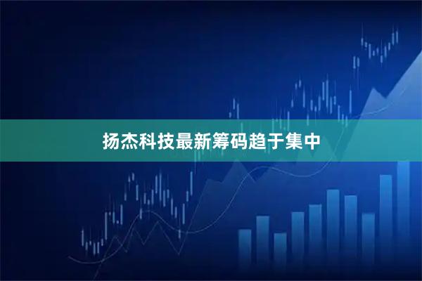 扬杰科技最新筹码趋于集中