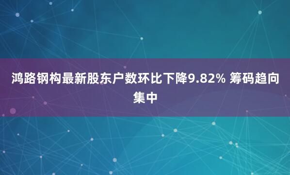 鸿路钢构最新股东户数环比下降9.82% 筹码趋向集中