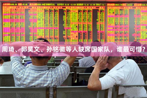 周琦、郭昊文、孙铭徽等人缺席国家队，谁最可惜？