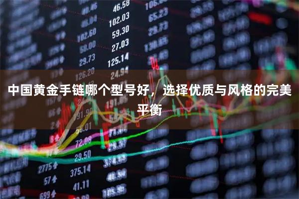 中国黄金手链哪个型号好，选择优质与风格的完美平衡