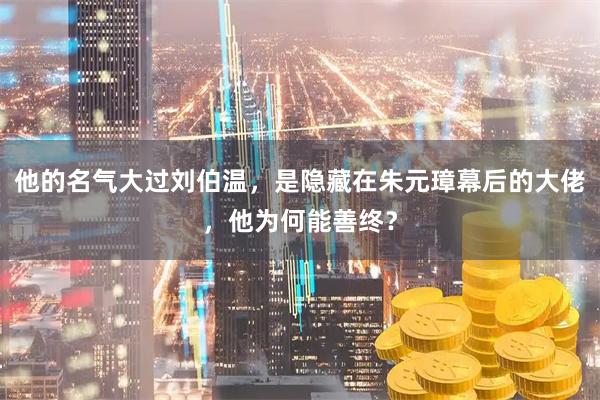他的名气大过刘伯温，是隐藏在朱元璋幕后的大佬，他为何能善终？