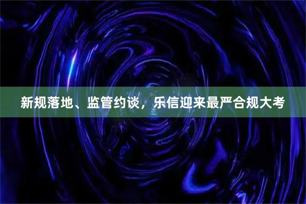 新规落地、监管约谈，乐信迎来最严合规大考