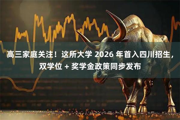 高三家庭关注！这所大学 2026 年首入四川招生，双学位 + 奖学金政策同步发布
