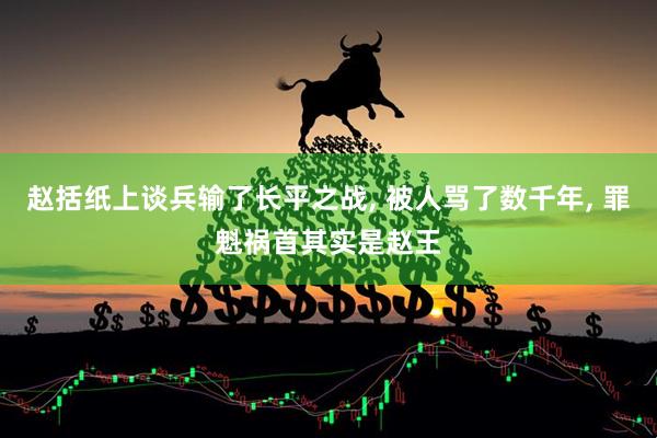 赵括纸上谈兵输了长平之战, 被人骂了数千年, 罪魁祸首其实是赵王