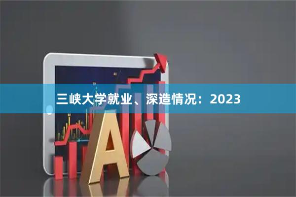 三峡大学就业、深造情况：2023