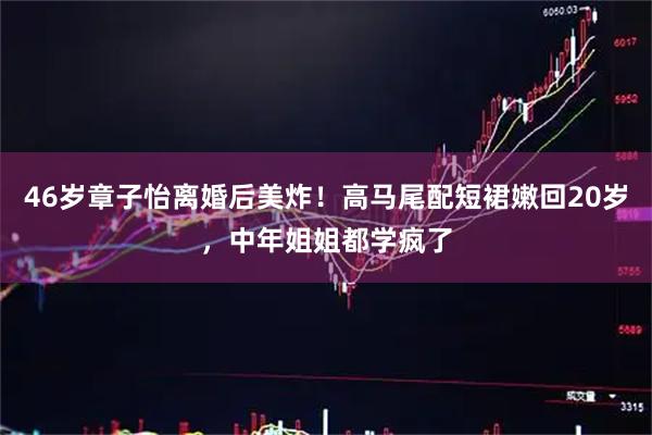 46岁章子怡离婚后美炸！高马尾配短裙嫩回20岁，中年姐姐都学疯了