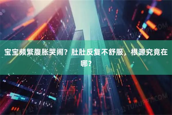 宝宝频繁腹胀哭闹？肚肚反复不舒服，根源究竟在哪？