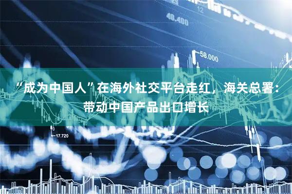 “成为中国人”在海外社交平台走红，海关总署：带动中国产品出口增长